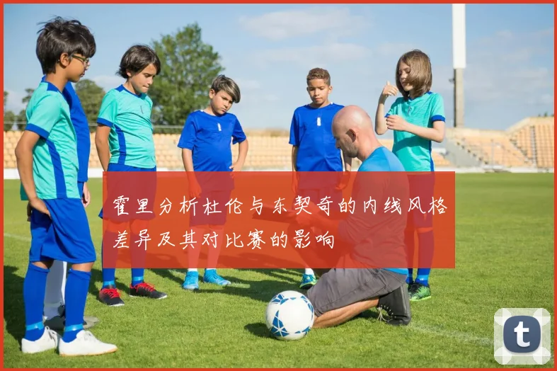 霍里分析杜伦与东契奇的内线风格差异及其对比赛的影响