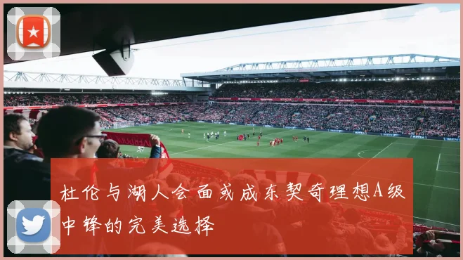 杜伦与湖人会面或成东契奇理想A级中锋的完美选择