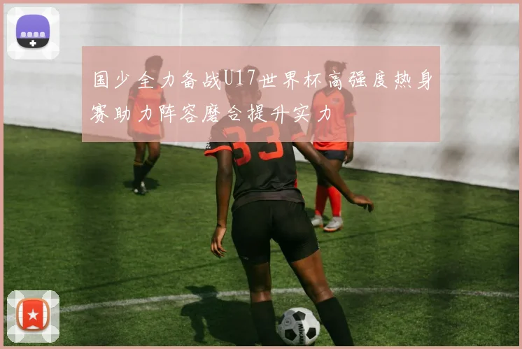 国少全力备战U17世界杯高强度热身赛助力阵容磨合提升实力