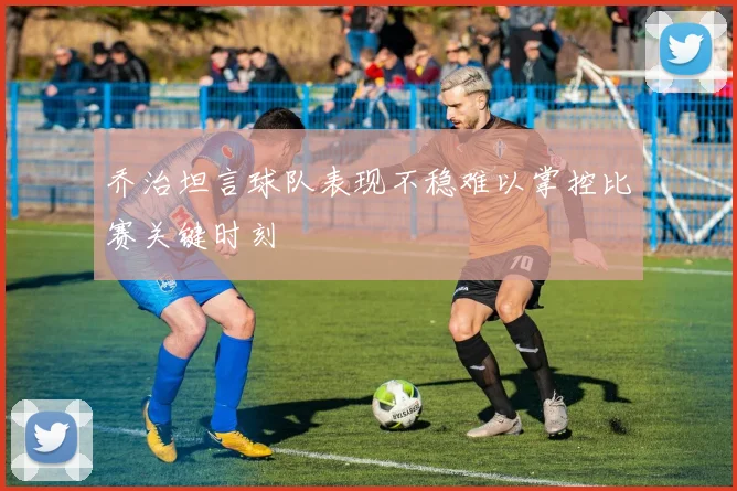 乔治坦言球队表现不稳难以掌控比赛关键时刻