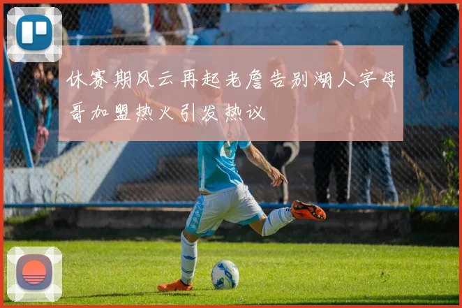 休赛期风云再起老詹告别湖人字母哥加盟热火引发热议