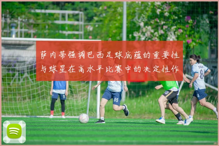 萨内蒂强调巴西足球底蕴的重要性与球星在高水平比赛中的决定性作用