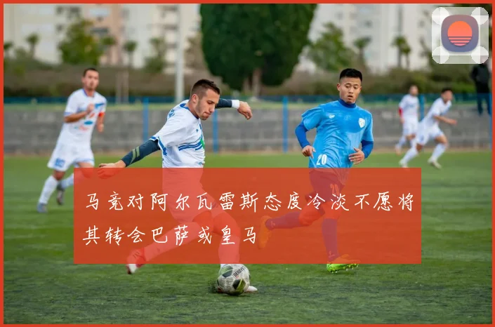 马竞对阿尔瓦雷斯态度冷淡不愿将其转会巴萨或皇马