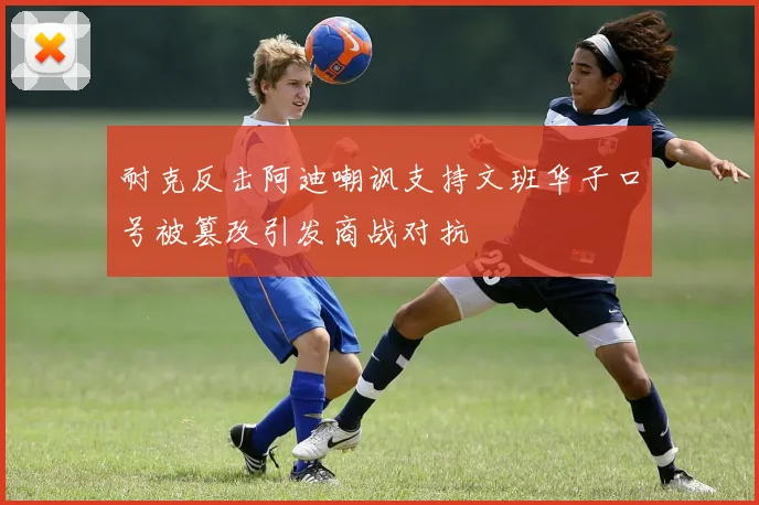 耐克反击阿迪嘲讽支持文班华子口号被篡改引发商战对抗