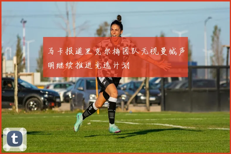 马卡报道里克尔梅团队无视曼城声明继续推进竞选计划