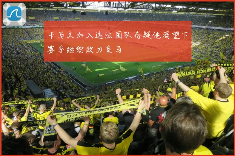 卡马文加入选法国队存疑他渴望下赛季继续效力皇马