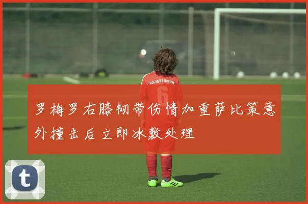 罗梅罗右膝韧带伤情加重萨比策意外撞击后立即冰敷处理