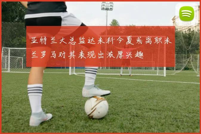 亚特兰大总监达米科今夏或离职米兰罗马对其表现出浓厚兴趣