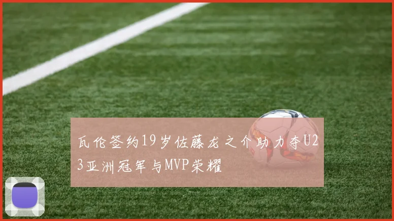 瓦伦签约19岁佐藤龙之介助力夺U23亚洲冠军与MVP荣耀