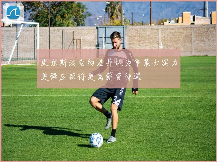 皮尔斯谈合约差异认为华莱士实力更强应获得更高薪资待遇