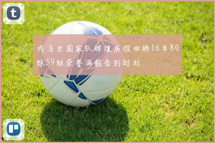 内马尔国家队辉煌历程回顾16年80球59助荣誉满载告别时刻